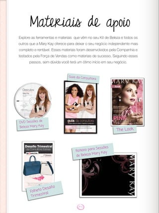 Materiais de apoio
Explore as ferramentas e materiais que vêm no seu Kit de Beleza e todos os
outros que a Mary Kay oferece para deixar o seu negócio independente mais
completo e rentável. Esses materiais foram desenvolvidos pela Companhia e
testados pela Força de Vendas como materiais de sucesso. Seguindo esses
passos, sem dúvida você terá um ótimo início em seu negócio.
DVD Sessões de
Beleza Mary Kay
Guia da Consultora
The Look
Roteiro para Sessões
de Beleza Mary Kay
Folheto Desafio
Trimestral
 