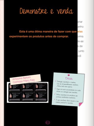 Demonstre e venda
Ao realizar Sessões de Beleza, você vai demonstrar e ensinar
as suas clientes como usar os produtos Mary Kay em tamanho
regular. Esta é uma ótima maneira de fazer com que elas
experimentem os produtos antes de comprar. Outra forma
de experimentar os produtos é através das amostras. Utilize-as
como uma estratégia de vendas e tenha sempre amostras de
produtos em mãos. Distribua em suas Sessões de Beleza, junto
aos pedidos de reposição de produtos ou para quem você
identificar como potencial cliente da marca.
Amostra Batom
Cremoso Mary Kay
Dicas:
Entregue amostras e combine
com um acompanhamento imediato.
Assim será mais eficaz.
Siga as reais necessidades de cada
cliente ao entregar uma amostra.
Utilize amostras de produtos que
possuem resultados imediatos.
É uma excelente ideia anexar o seu
cartão pessoal à amostra.
 