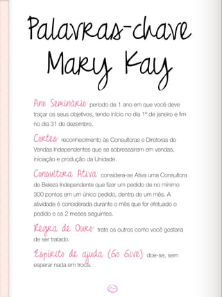 Palavras-chave
Mary Kay
Ano Seminário: período de 1 ano em que você deve
traçar os seus objetivos, tendo início no dia 1º de janeiro e fim
no dia 31 de dezembro.
Cortes: reconhecimento às Consultoras e Diretoras de
Vendas Independentes que se sobressaírem em vendas,
iniciação e produção da Unidade.
Consultora Ativa: considera-se Ativa uma Consultora
de Beleza Independente que fizer um pedido de no mínimo
300 pontos em um único pedido, dentro de um mês. A
atividade é considerada durante o mês que for efetuado o
pedido e os 2 meses seguintes.
Regra de Ouro: trate os outros como você gostaria
de ser tratado.
Espírito de ajuda (Go Give): doe-se, sem
esperar nada em troca.
 