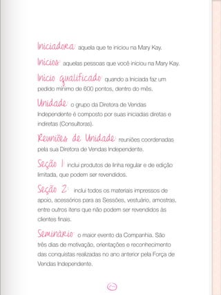 Iniciadora: aquela que te iniciou na Mary Kay.
Inícios: aquelas pessoas que você iniciou na Mary Kay.
Início qualificado: quando a Iniciada faz um
pedido mínimo de 600 pontos, dentro do mês.
Unidade: o grupo da Diretora de Vendas
Independente é composto por suas iniciadas diretas e
indiretas (Consultoras).
Reuniões de Unidade: reuniões coordenadas
pela sua Diretora de Vendas Independente.
Seção 1: inclui produtos de linha regular e de edição
limitada, que podem ser revendidos.
Seção 2: inclui todos os materiais impressos de
apoio, acessórios para as Sessões, vestuário, amostras,
entre outros itens que não podem ser revendidos às
clientes finais.
Seminário: o maior evento da Companhia. São
três dias de motivação, orientações e reconhecimento
das conquistas realizadas no ano anterior pela Força de
Vendas Independente.
 