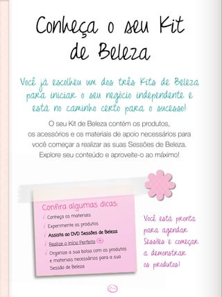 Você já escolheu um dos três Kits de Beleza
para iniciar o seu negócio independente e
está no caminho certo para o sucesso!
O seu Kit de Beleza contém os produtos,
os acessórios e os materiais de apoio necessários para
você começar a realizar as suas Sessões de Beleza.
Explore seu conteúdo e aproveite-o ao máximo!
Conheça o seu Kit
de Beleza
Você está pronta
para agendar
Sessões e começar
a demonstrar
os produtos!
Confira algumas dicas:
Conheça os materiais
Experimente os produtos
Assista ao DVD Sessões de Beleza
Realize o Início Perfeito
Organize a sua bolsa com os produtos
e materiais necessários para a sua
Sessão de Beleza
 