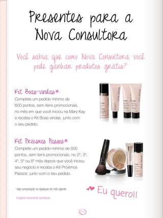 Você sabia que como Nova Consultora você
pode ganhar produtos grátis?
Presentes para a
Nova Consultora
Kit Boas-vindas*
Complete um pedido mínimo de
600 pontos, sem itens promocionais,
no mês em que você iniciou na Mary Kay
e receba o Kit Boas-vindas junto com
o seu pedido.
Kit Próximos Passos*
Complete um pedido mínimo de 600
pontos, sem itens promocionais, no 2º, 3º,
4º, 5º ou 6º mês depois que você iniciou
seu negócio e receba o Kit Próximos
Passos junto com o seu pedido.
* Veja composição na Applause do mês vigente
Imagens meramente ilustrativas
f Eu quero!!
 