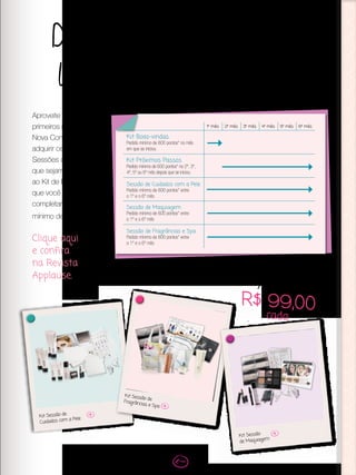 Demonstre todas as
linhas de produtos
Aproveite os 6
primeiros meses como
Nova Consultora para
adquirir os Kits das
Sessões de Beleza
que sejam diferentes
ao Kit de Beleza
que você iniciou ao
completar um pedido
mínimo de 600 pontos.
Clique aqui
e confira
na Revista
Applause.
Kit Sessão de
Cuidados com a Pele
Kit Sessão de
Fragrâncias e Spa
Kit Sessão
de Maquiagem
Apenas
R$ 99,00
cada
1º mês 2º mês 3º mês 4º mês 5º mês 6º mês
Kit Boas-vindas
Pedido mínimo de 600 pontos* no mês
em que se iniciou
Kit Próximos Passos
Pedido mínimo de 600 pontos* no 2º, 3º,
4º, 5º ou 6º mês depois que se iniciou
Sessão de Cuidados com a Pele
Pedido mínimo de 600 pontos* entre
o 1º e o 6º mês
Sessão de Maquiagem
Pedido mínimo de 600 pontos* entre
o 1º e o 6º mês
Sessão de Fragrâncias e Spa
Pedido mínimo de 600 pontos* entre
o 1º e o 6º mês
 