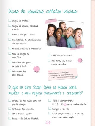 Dicas de possíveis contatos iniciais:
O que eu devo fazer todos os meses para
manter o meu negócio funcionando e crescendo?
Colegas de trabalho
Amigas de infância, faculdade
e escola
Vizinhas antigas e atuais
Proprietárias de estabelecimentos
que você conhece
Médicas, dentistas e professoras
Mães de amigos dos
seus filhos
Conhecidas dos grupos
de mães e bebês
Veterinária dos
seus animais
Conhecidas da academia
Mãe, filha, tia, primas
e suas cunhadas
Investir em meu negócio para ter
pronta entrega
Participar das promoções
Ler a revista Applause
Postar o The Look no Facebook
Fazer o acompanhamento
2 + 2 + 2 com as minhas clientes
Planejar o meu mês
Estar sempre atenta as orientações
online e em minha região
Dica:
Utilize o Facebook da Mary Kay
para compartilhar dicas, lançamentos,
novidades e vídeos com as suas amigas.
 