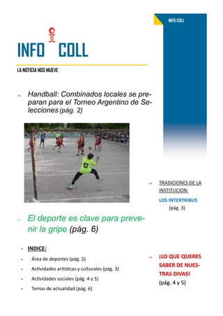 LA NOTICIA NOS MUEVE
INFO-COLL
INFO COLL
 Handball: Combinados locales se pre-
paran para el Torneo Argentino de Se-
lecciones (pág. 2)
 INDICE:
 Área de deportes (pág. 2)
 Actividades artísticas y culturales (pág. 3)
 Actividades sociales (pág. 4 y 5)
 Temas de actualidad (pág. 6)
 El deporte es clave para preve-
nir la gripe (pág. 6)
 ¡LO QUE QUERES
SABER DE NUES-
TRAS DIVAS!
(pág. 4 y 5)
 TRADICIONES DE LA
INSTITUCION:
LOS INTERTRIBUS
(pág. 3)
 