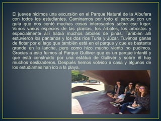 El jueves hicimos una excursión en el Parque Natural de la Albufera
con todos los estudiantes. Caminamos por todo el parque con un
guía que nos contó muchas cosas interesantes sobre ese lugar.
Vimos varios especies de las plantas, los árboles, los arbostos y
especialmente allí había muchos árboles de pinas. También allí
estuvieron los pantanos y los dos ríos Turia y Júcar. Tuvimos ganas
de flotar por el lago que también está en el parque y que es bastante
grande en la lancha, pero como hizo mucho viento no pudimos.
Gracias a esto fuimos al Parque Gulliver que es un parque infantil y
que está construido por una estátua de Gulliver y sobre él hay
muchos deslizaderos. Después hemos volvido a casa y algunos de
los estudiantes han ido a la playa.
 