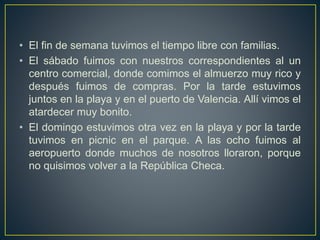 • El fin de semana tuvimos el tiempo libre con familias.
• El sábado fuimos con nuestros correspondientes al un
centro comercial, donde comimos el almuerzo muy rico y
después fuimos de compras. Por la tarde estuvimos
juntos en la playa y en el puerto de Valencia. Allí vimos el
atardecer muy bonito.
• El domingo estuvimos otra vez en la playa y por la tarde
tuvimos en picnic en el parque. A las ocho fuimos al
aeropuerto donde muchos de nosotros lloraron, porque
no quisimos volver a la República Checa.
 
