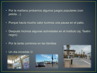 • Por la mañana probamos algunos juegos populares (con
pelota…)
• Porque hacía mucho calor tuvimos una pausa en el patio.
• Después hicimos algunas actividades en el instituto (ej. Teatro
negro)
• Por la tarde comimos en las familias
• Un día increíble 
 