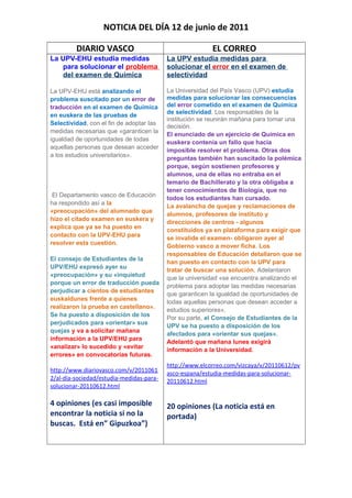 NOTICIA DEL DÍA 12 de junio de 2011
DIARIO VASCO EL CORREO
La UPV-EHU estudia medidas
para solucionar el problema
del examen de Química
La UPV-EHU está analizando el
problema suscitado por un error de
traducción en el examen de Química
en euskera de las pruebas de
Selectividad, con el fin de adoptar las
medidas necesarias que «garanticen la
igualdad de oportunidades de todas
aquellas personas que desean acceder
a los estudios universitarios».
El Departamento vasco de Educación
ha respondido así a la
«preocupación» del alumnado que
hizo el citado examen en euskera y
explica que ya se ha puesto en
contacto con la UPV-EHU para
resolver esta cuestión.
El consejo de Estudiantes de la
UPV/EHU expresó ayer su
«preocupación» y su «inquietud
porque un error de traducción pueda
perjudicar a cientos de estudiantes
euskaldunes frente a quienes
realizaron la prueba en castellano».
Se ha puesto a disposición de los
perjudicados para «orientar» sus
quejas y va a solicitar mañana
información a la UPV/EHU para
«analizar» lo sucedido y «evitar
errores» en convocatorias futuras.
http://www.diariovasco.com/v/2011061
2/al-dia-sociedad/estudia-medidas-para-
solucionar-20110612.html
4 opiniones (es casi imposible
encontrar la noticia si no la
buscas. Está en” Gipuzkoa”)
La UPV estudia medidas para
solucionar el error en el examen de
selectividad
La Universidad del País Vasco (UPV) estudia
medidas para solucionar las consecuencias
del error cometido en el examen de Química
de selectividad. Los responsables de la
institución se reunirán mañana para tomar una
decisión.
El enunciado de un ejercicio de Química en
euskera contenía un fallo que hacía
imposible resolver el problema. Otras dos
preguntas también han suscitado la polémica
porque, según sostienen profesores y
alumnos, una de ellas no entraba en el
temario de Bachillerato y la otra obligaba a
tener conocimientos de Biología, que no
todos los estudiantes han cursado.
La avalancha de quejas y reclamaciones de
alumnos, profesores de instituto y
direcciones de centros - algunos
constituidos ya en plataforma para exigir que
se invalide el examen- obligaron ayer al
Gobierno vasco a mover ficha. Los
responsables de Educación detallaron que se
han puesto en contacto con la UPV para
tratar de buscar una solución. Adelantaron
que la universidad «se encuentra analizando el
problema para adoptar las medidas necesarias
que garanticen la igualdad de oportunidades de
todas aquellas personas que desean acceder a
estudios superiores».
Por su parte, el Consejo de Estudiantes de la
UPV se ha puesto a disposición de los
afectados para «orientar sus quejas».
Adelantó que mañana lunes exigirá
información a la Universidad.
http://www.elcorreo.com/vizcaya/v/20110612/pv
asco-espana/estudia-medidas-para-solucionar-
20110612.html
20 opiniones (La noticia está en
portada)
 