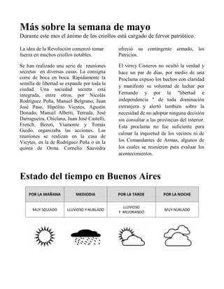 Más sobre la semana de mayo
Durante este mes el ánimo de los criollos está cargado de fervor patriótico.
La idea de la Revolución comenzó tomar
fuerza en muchos criollos notables.
Se han realizado una serie de reuniones
secretas en diversas casas. La consigna
corre de boca en boca. Rápidamente la
semilla de libertad se expande por toda la
ciudad. Una sociedad secreta está
integrada, entre otros, por Nicolás
Rodríguez Peña, Manuel Belgrano, Juan
José Paso, Hipólito Vieytes, Agustín
Donado, Manuel Alberti, Terrada, José
Darragueira, Chiclana, Juan José Castelli,
French, Beruti, Viamonte y Tomás
Guido, organizaba las acciones. Las
reuniones se realizan en la casa de
Vieytes, en la de Rodríguez Peña o en la
quinta de Orma. Cornelio Saavedra
ofreció su contingente armado, los
Patricios.
El virrey Cisneros no ocultó la verdad y
hace un par de días, por medio de una
Proclama expuso los hechos con claridad
y manifestó su voluntad de luchar por
Fernando y por la "libertad e
independencia " de toda dominación
extranjera y alertó también sobre la
necesidad de no adoptar ninguna decisión
sin consultar a las provincias del interior.
Esta proclama no fue suficiente para
calmar la inquietud de los vecinos ni de
los Comandantes de Armas, algunos de
los cuales se reunieron para evaluar los
acontecimientos.
Estado del tiempo en Buenos Aires
POR LA MAÑANA MEDIODIA POR LA TARDE POR LA NOCHE
MUY SOLEADO LLUVIOSO Y NUBLADO
LLUVIOSO
Y MEJORANDO
MUY NUBLADO
 