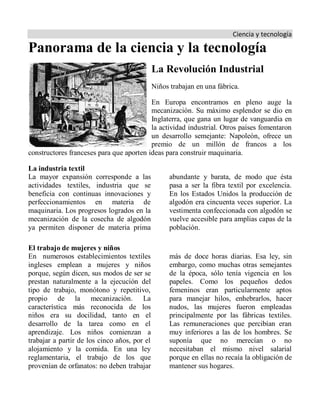 Ciencia y tecnología
Panorama de la ciencia y la tecnología
La Revolución Industrial
Niños trabajan en una fábrica.
En Europa encontramos en pleno auge la
mecanización. Su máximo esplendor se dio en
Inglaterra, que gana un lugar de vanguardia en
la actividad industrial. Otros países fomentaron
un desarrollo semejante: Napoleón, ofrece un
premio de un millón de francos a los
constructores franceses para que aporten ideas para construir maquinaria.
La industria textil
La mayor expansión corresponde a las
actividades textiles, industria que se
beneficia con continuas innovaciones y
perfeccionamientos en materia de
maquinaria. Los progresos logrados en la
mecanización de la cosecha de algodón
ya permiten disponer de materia prima
abundante y barata, de modo que ésta
pasa a ser la fibra textil por excelencia.
En los Estados Unidos la producción de
algodón era cincuenta veces superior. La
vestimenta confeccionada con algodón se
vuelve accesible para amplias capas de la
población.
El trabajo de mujeres y niños
En numerosos establecimientos textiles
ingleses emplean a mujeres y niños
porque, según dicen, sus modos de ser se
prestan naturalmente a la ejecución del
tipo de trabajo, monótono y repetitivo,
propio de la mecanización. La
característica más reconocida de los
niños era su docilidad, tanto en el
desarrollo de la tarea como en el
aprendizaje. Los niños comienzan a
trabajar a partir de los cinco años, por el
alojamiento y la comida. En una ley
reglamentaria, el trabajo de los que
provenían de orfanatos: no deben trabajar
más de doce horas diarias. Esa ley, sin
embargo, como muchas otras semejantes
de la época, sólo tenía vigencia en los
papeles. Como los pequeños dedos
femeninos eran particularmente aptos
para manejar hilos, enhebrarlos, hacer
nudos, las mujeres fueron empleadas
principalmente por las fábricas textiles.
Las remuneraciones que percibían eran
muy inferiores a las de los hombres. Se
suponía que no merecían o no
necesitaban el mismo nivel salarial
porque en ellas no recaía la obligación de
mantener sus hogares.
 