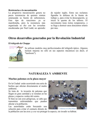 Resistencias a la mecanización
La progresiva mecanización genera no
pocas resistencias de quienes sienten
amenazada su fuente de subsistencia.
Este tipo de reacciones ya se
manifestaba, pero la resistencia más
organizada se dio con las revueltas
encabezadas por Ned Ludd, un aprendiz
de tejedor inglés. Entre sus reclamos
figuraba la defensa de la fuente de
trabajo y, para evitar la desocupación, se
inició la quema de los talleres. El
movimiento tiene éxitos temporarios, y
se llega a destruir unos doscientos telares
por mes.
Otros desarrollos generados por la Revolución Industrial
El telégrafo de Chappe
Se utilizan modelos muy perfeccionados del telégrafo óptico. Algunos
incluen mejoras no sólo en sus aspectos mecánicos (es decir, el
"hardware").
NATURALEZA Y AMBIENTE
Muchas palomas en la plaza mayor
En la Ciudad están ocurriendo una serie de
hechos que afectan directamente al medio
ambiente.
Se trata de la invasión de palomas que
llegan en gran cantidad y se instalan en las
plazas y espacios verdes del centro.
Si bien no son aves peligrosas, se sabe que
transmiten enfermedades que pueden
afectar a la población.
Las autoridades están buscando una
solución para evitar el contacto directo de
la población con las aves y a su vez proteger la especie, sin invadir su hábitat.
1: Palomas en la Plaza Mayor.
 