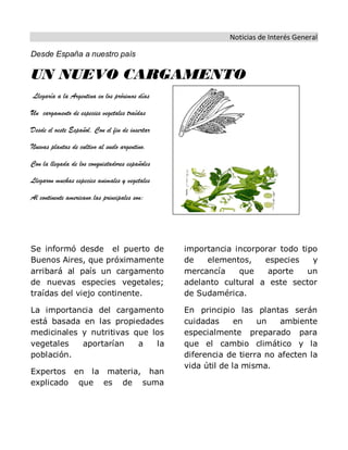 Noticias de Interés General
Desde España a nuestro país
UN NUEVO CARGAMENTO
Llegaría a la Argentina en los próximos días
Un cargamento de especies vegetales traídas
Desde el oeste Español. Con el fin de insertar
Nuevas plantas de cultivo al suelo argentino.
Con la llegada de los conquistadores españoles
Llegaron muchas especies animales y vegetales
Al continente americano.las principales son:
Se informó desde el puerto de
Buenos Aires, que próximamente
arribará al país un cargamento
de nuevas especies vegetales;
traídas del viejo continente.
La importancia del cargamento
está basada en las propiedades
medicinales y nutritivas que los
vegetales aportarían a la
población.
Expertos en la materia, han
explicado que es de suma
importancia incorporar todo tipo
de elementos, especies y
mercancía que aporte un
adelanto cultural a este sector
de Sudamérica.
En principio las plantas serán
cuidadas en un ambiente
especialmente preparado para
que el cambio climático y la
diferencia de tierra no afecten la
vida útil de la misma.
 