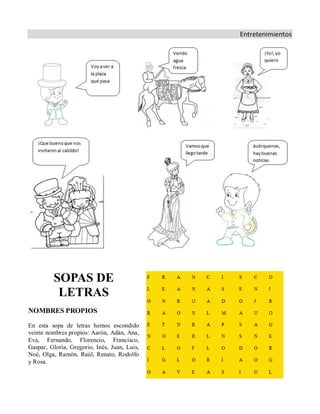 Entretenimientos
SOPAS DE
LETRAS
NOMBRES PROPIOS
En esta sopa de letras hemos escondido
veinte nombres propios: Aarón, Adán, Ana,
Eva, Fernando, Florencio, Francisco,
Gaspar, Gloria, Gregorio, Inés, Juan, Luis,
Noé, Olga, Ramón, Raúl, Renato, Rodolfo
y Rosa.
 