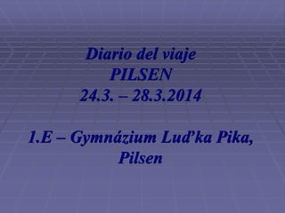 Diario del viaje
PILSEN
24.3. – 28.3.2014
1.E – Gymnázium Luďka Pika,
Pilsen
 