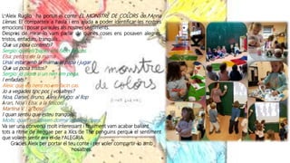 L’Aleix Ruglio ha portat el conte EL MONSTRE DE COLORS de l’Anna
Llenas. El comparteix a l’aula i ens ajuda a poder identificar les nostres
emocions i posar paraules als nostres sentiments.
Desprès de mirar-lo vam parlar de quines coses ens posaven alegres,
tristos, enfadats, tranquils...
Què us posa contents?
Sergio: que els papes ens facin petons.
Elsa: petons de la mama
Unai: estar amb la mama, el papa i jugar
Què us posa tristos?
Sergio: jo ploro si un nen em pega.
I enfadats?
Aleix: que els nens no em facin cas.
Jo a vegades tinc por, i vosaltres?
Noa, Daniel, Bruno, Aleix i Hugo: al llop
Àran, Noa i Elsa: a la foscor.
Martina V. : al bosc
I quan sentiu que esteu tranquils?
Molts: quan em deixen dormir amb els pares.
Va ser una conversa molt interessant i finalment vam acabar ballant
tots a ritme de Reggae per a Xics de The penguins perquè el sentiment
que volíem sentir era el de l’ALEGRIA.
Gràcies Aleix per portar el teu conte i per voler compartir-lo amb
nosaltres.
 
