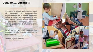 El joc simbòlic ofereix als infants un espai
de descoberta i experimentació
mitjançant el joc. Els hi permet aprendre i
créixer a través de l’experiència d’una
forma natural i lúdica, donant als infants
la possibilitat d’imaginar, descobrir,
resoldre problemes o situacions amb
creativitat.
En el joc es fan molt presents les
emocions i els infants aprenen a
autoregular-se.
Els nens, jugant, aprenen.
Juguem….. Jugant !!!
 