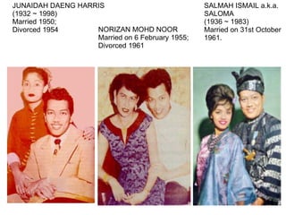 JUNAIDAH DAENG HARRIS (1932 ~ 1998)  Married 1950; Divorced 1954 NORIZAN MOHD NOOR Married on 6 February 1955;  Divorced 1961  SALMAH ISMAIL a.k.a.  SALOMA  (1936 ~ 1983) Married on 31st October  1961.  