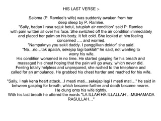 HIS LAST VERSE :- Saloma (P. Ramlee’s wife) was suddenly awaken from her  deep sleep by P. Ramlee. "Sally, badan I rasa sejuk betul, tutuplah air condition" said P. Ramlee  with pain written all over his face. She switched off the air condition immediately and placed her palm on his body. It felt cold. She looked at him feeling  concerned …. and worried. "Nampaknya you sakit daddy. I panggilkan doktor" she said. "No…no…tak apalah, sekejap lagi baiklah" he said, not wanting to worry his wife. His condition worsened in no time. He started gasping for his breath and  massaged his chest hoping that the pain will go away, which never did.  Feeling totally helpless and unprepared, she rushed to the telephone and  called for an ambulance. He grabbed his chest harder and reached for his wife. "Sally, I nak kena heart attack…I mesti mati…sekejap lagi I mesti mati…" he said in between gasping for breath, which became further and death became nearer.  He clung onto his wife tightly. With his last breath he uttered the words "LA ILLAH HA ILLALLAH …MUHAMADA RASULLAH…" 