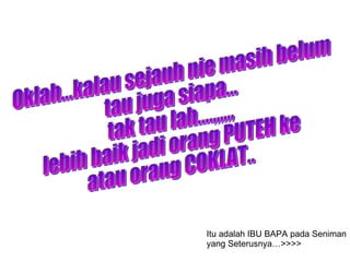Oklah...kalau sejauh nie masih belum  tau juga siapa... tak tau lah....,,,,,, lebih baik jadi orang PUTEH ke  atau orang COKLAT.. Itu adalah IBU BAPA pada Seniman yang Seterusnya…>>>> 