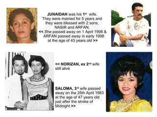 JUNAIDAH  was his  1 st   wife.  They were married for 5 years and  they were blessed with 2 sons,  NASIR and ARFAN.  <<  She passed away on 1 April 1998 & ARFAN passed away in early 1998  at the age of 43 years old  >> SALOMA, 3 rd  wife passed  away on the 25th April 1983  at the age of 47 years old just after the stroke of  Midnight  >>  << NORIZAN, ex 2 nd  wife  still alive 