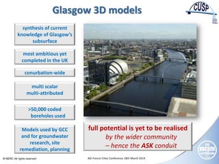 © NERC All rights reserved AGI Future Cities Conference 18th March 2014
Glasgow 3D models
most ambitious yet
completed in the UK
conurbation-wide
synthesis of current
knowledge of Glasgow’s
subsurface
multi scalar
multi-attributed
>50,000 coded
boreholes used
Models used by GCC
and for groundwater
research, site
remediation, planning
full potential is yet to be realised
by the wider community
– hence the ASK conduit
 