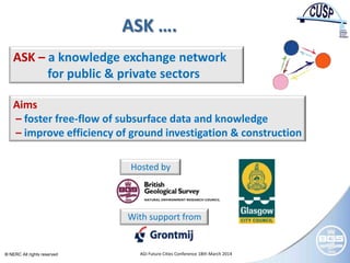 © NERC All rights reserved AGI Future Cities Conference 18th March 2014
ASK ….
ASK – a knowledge exchange network
for public & private sectors
Aims
– foster free-flow of subsurface data and knowledge
– improve efficiency of ground investigation & construction
Hosted by
With support from
 