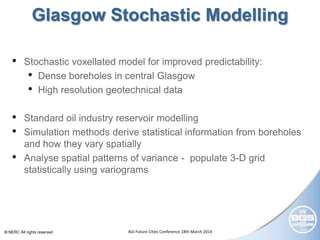 © NERC All rights reserved AGI Future Cities Conference 18th March 2014
Glasgow Stochastic Modelling
• Stochastic voxellated model for improved predictability:
• Dense boreholes in central Glasgow
• High resolution geotechnical data
• Standard oil industry reservoir modelling
• Simulation methods derive statistical information from boreholes
and how they vary spatially
• Analyse spatial patterns of variance - populate 3-D grid
statistically using variograms
 