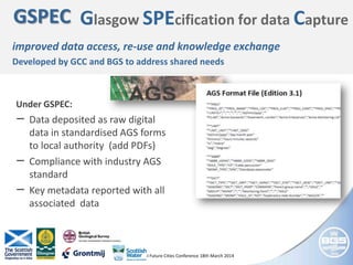 © NERC All rights reserved AGI Future Cities Conference 18th March 2014
GSPEC Glasgow SPEcification for data Capture
improved data access, re-use and knowledge exchange
Developed by GCC and BGS to address shared needs
Under GSPEC:
‒ Data deposited as raw digital
data in standardised AGS forms
to local authority (add PDFs)
‒ Compliance with industry AGS
standard
‒ Key metadata reported with all
associated data
 