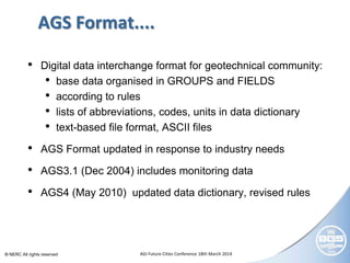 © NERC All rights reserved AGI Future Cities Conference 18th March 2014
AGS Format....
• Digital data interchange format for geotechnical community:
• base data organised in GROUPS and FIELDS
• according to rules
• lists of abbreviations, codes, units in data dictionary
• text-based file format, ASCII files
• AGS Format updated in response to industry needs
• AGS3.1 (Dec 2004) includes monitoring data
• AGS4 (May 2010) updated data dictionary, revised rules
 