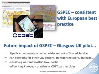 © NERC All rights reserved AGI Future Cities Conference 18th March 2014
GSPEC – consistent
with European best
practice
Future impact of GSPEC – Glasgow UK pilot...
− Significant momentum behind wider roll out of Shared Service
− ASK networks for other City-regions, transport network, drainage…
− e-Building warrant Scottish Gov. Portal
− Influencing European practice in COST partner cities
 