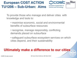© NERC All rights reserved AGI Future Cities Conference 18th March 2014
To provide those who manage and deliver cities with
knowledge and tools to:
• maximise economic, social and environmental
benefits of subsurface resources
• recognise, manage responsibly, conflicting
demands placed on subsurface
• safeguard subsurface ecosystem services on which
cities depend, and their sustainability
European COST ACTION
TU1206 – Sub-Urban: Aims
Ultimately make a difference to our cities
 