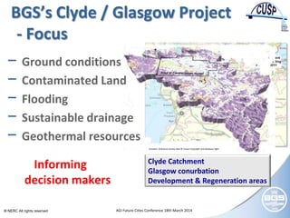 © NERC All rights reserved AGI Future Cities Conference 18th March 2014
Contains Ordnance Survey data © Crown Copyright and database right
BGS’s Clyde / Glasgow Project
- Focus
− Ground conditions
− Contaminated Land
− Flooding
− Sustainable drainage
− Geothermal resources
Clyde Catchment
Glasgow conurbation
Development & Regeneration areas
Informing
decision makers
 