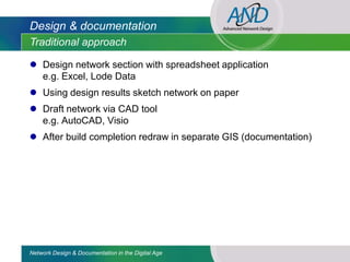 Design & documentation
Traditional approach

 Design network section with spreadsheet application
  e.g. Excel, Lode Data
 Using design results sketch network on paper
 Draft network via CAD tool
  e.g. AutoCAD, Visio
 After build completion redraw in separate GIS (documentation)




Network Design & Documentation in the Digital Age
 
