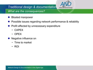Traditional design & documentation
What are the consequences?

 Bloated manpower
 Possible issues regarding network performance & reliability
 Profit affected by unnecessary expenditure
     − CAPEX
     − OPEX
 Negative influence on
     − Time to market
     − ROI




Network Design & Documentation in the Digital Age
 