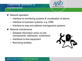 Supporting operation &
maintenance

 Network operation
     − Interface to monitoring systems & visualization of alarms
     − Interface to business systems, e.g. CRM
     − Interface to map and address management systems
 Network maintenance
     − Detailed information when on-site
       (components, addresses, customers)
     − Interfaces to test equipment
     − Red lining facilities




Network Design & Documentation in the Digital Age
 