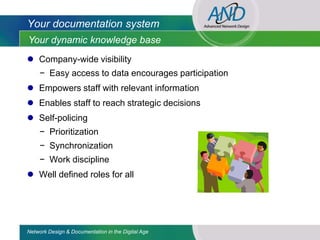 Your documentation system
Your dynamic knowledge base
 Company-wide visibility
     − Easy access to data encourages participation
 Empowers staff with relevant information
 Enables staff to reach strategic decisions
 Self-policing
     − Prioritization
     − Synchronization
     − Work discipline
 Well defined roles for all




Network Design & Documentation in the Digital Age
 
