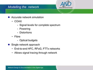Modelling the network


 Accurate network simulation
     − COAX
        - Signal levels for complete spectrum
        - Powering
        - Distortions
     − Fibre
         - Optical budgets
 Single network approach
     − End-to-end HFC, RFoG, FTTx networks
     − Allows signal tracing through network




Network Design & Documentation in the Digital Age
 