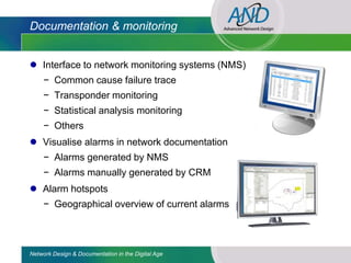 Documentation & monitoring


 Interface to network monitoring systems (NMS)
     − Common cause failure trace
     − Transponder monitoring
     − Statistical analysis monitoring
     − Others
 Visualise alarms in network documentation
     − Alarms generated by NMS
     − Alarms manually generated by CRM
 Alarm hotspots
     − Geographical overview of current alarms



Network Design & Documentation in the Digital Age
 