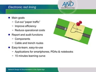 Electronic red lining


 Main goals
     − Cut-out “paper traffic”
     − Improve efficiency
     − Reduce operational costs
 Report and audit functions
     − Components
     − Cable and trench routes
 Easy-to-learn, easy-to-use
     − Applications for smartphones, PDAs & notebooks
     − 15 minutes learning curve



Network Design & Documentation in the Digital Age
 
