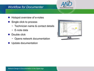 Workflow for Documenter


 Hotspot overview of e-notes
 Single click to process
     − Technician name & contact details
     − E-note data
 Double click
     − Opens network documentation
 Update documentation




Network Design & Documentation in the Digital Age
 