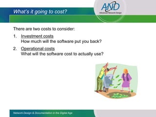 What’s it going to cost?


There are two costs to consider:
1. Investment costs
   How much will the software put you back?
2. Operational costs
   What will the software cost to actually use?




Network Design & Documentation in the Digital Age
 