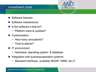 Investment costs


 Software licenses
 Software maintenance
 Is the software a bolt-on?
     − Platform costs & updates?
 Customization
     − How many consultants?
     − Time to deliver?
 IT environment
     − Hardware, operating system & database
 Integration with business/operation systems
     − Standard interfaces available (SOAP, WMS, etc.)?


Network Design & Documentation in the Digital Age
 