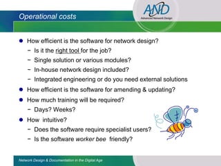 Operational costs


 How efficient is the software for network design?
     − Is it the right tool for the job?
     − Single solution or various modules?
     − In-house network design included?
     − Integrated engineering or do you need external solutions
 How efficient is the software for amending & updating?
 How much training will be required?
     − Days? Weeks?
 How intuitive?
     − Does the software require specialist users?
     − Is the software worker bee friendly?


Network Design & Documentation in the Digital Age
 