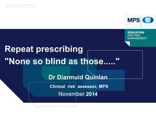 MEDICAL PROTECTION SOCIETY 
EDUCATION AND RISK MANAGEMENT 
Repeat prescribing 
"None so blind as those....." 
Dr Diarmuid Quinlan 
Clinical risk assessor, MPS 
November 2014 
Copyright 2010 All Rights Reserved 
 