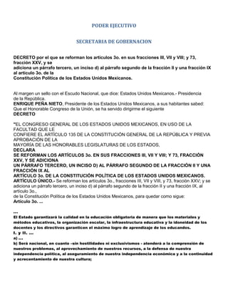 PODER EJECUTIVO


                               SECRETARIA DE GOBERNACION


DECRETO por el que se reforman los artículos 3o. en sus fracciones III, VII y VIII; y 73,
fracción XXV, y se
adiciona un párrafo tercero, un inciso d) al párrafo segundo de la fracción II y una fracción IX
al artículo 3o. de la
Constitución Política de los Estados Unidos Mexicanos.


Al margen un sello con el Escudo Nacional, que dice: Estados Unidos Mexicanos.- Presidencia
de la República.
ENRIQUE PEÑA NIETO, Presidente de los Estados Unidos Mexicanos, a sus habitantes sabed:
Que el Honorable Congreso de la Unión, se ha servido dirigirme el siguiente
DECRETO

"EL CONGRESO GENERAL DE LOS ESTADOS UNIDOS MEXICANOS, EN USO DE LA
FACULTAD QUE LE
CONFIERE EL ARTÍCULO 135 DE LA CONSTITUCIÓN GENERAL DE LA REPÚBLICA Y PREVIA
APROBACIÓN DE LA
MAYORÍA DE LAS HONORABLES LEGISLATURAS DE LOS ESTADOS,
DECLARA
SE REFORMAN LOS ARTÍCULOS 3o. EN SUS FRACCIONES III, VII Y VIII; Y 73, FRACCIÓN
XXV, Y SE ADICIONA
UN PÁRRAFO TERCERO, UN INCISO D) AL PÁRRAFO SEGUNDO DE LA FRACCIÓN II Y UNA
FRACCIÓN IX AL
ARTÍCULO 3o. DE LA CONSTITUCIÓN POLÍTICA DE LOS ESTADOS UNIDOS MEXICANOS.
ARTÍCULO ÚNICO.- Se reforman los artículos 3o., fracciones III, VII y VIII, y 73, fracción XXV; y se
adiciona un párrafo tercero, un inciso d) al párrafo segundo de la fracción II y una fracción IX, al
artículo 3o.,
de la Constitución Política de los Estados Unidos Mexicanos, para quedar como sigue:
Artículo 3o. ...

...
El Estado garantizará la calidad en la educación obligatoria de manera que los materiales y
métodos educativos, la organización escolar, la infraestructura educativa y la idoneidad de los
docentes y los directivos garanticen el máximo logro de aprendizaje de los educandos.
I. y II. ...
a) ...
b) Será nacional, en cuanto –sin hostilidades ni exclusivismos - atenderá a la comprensión de
nuestros problemas, al aprovechamiento de nuestros recursos, a la defensa de nuestra
independencia política, al aseguramiento de nuestra independencia económica y a la continuidad
y acrecentamiento de nuestra cultura;
 