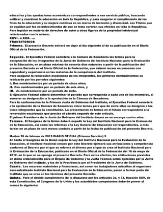 educativa y las aportaciones económicas correspondientes a ese servicio público, buscando
unificar y coordinar la educación en toda la República, y para asegurar el cumplimiento de los
fines de la educación y su mejora continua en un marco de inclusión y diversidad. Los Títulos que
se expidan por los establecimientos de que se trata surtirán sus efectos en toda la República.
Para legislar en materia de derechos de autor y otras figuras de la propiedad intelectual
relacionadas con la misma;
XXVI. a XXX. ...
TRANSITORIOS
Primero. El presente Decreto entrará en vigor al día siguiente al de su publicación en el Diario
Oficial de la Federación.

Segundo. El Ejecutivo Federal someterá a la Cámara de Senadores las ternas para la
designación de los integrantes de la Junta de Gobierno del Instituto Nacional para la Evaluación
de la Educación, en un plazo máximo de sesenta días naturales a partir de la publicación del
presente Decreto en el Diario Oficial de la Federación, que deberá recaer en personas con
capacidad y experiencia en las materias de la competencia del Instituto.
Para asegurar la renovación escalonada de los integrantes, los primeros nombramientos se
realizarán por los periodos siguientes:
I. Dos nombramientos por un periodo de cinco años;
II. Dos nombramientos por un periodo de seis años, y
III. Un nombramiento por un periodo de siete.
El Ejecutivo Federal deberá determinar el periodo que corresponda a cada uno de los miembros, al
someter su designación a la aprobación de la Cámara de Senadores.
Para la conformación de la Primera Junta de Gobierno del Instituto, el Ejecutivo Federal someterá
a la aprobación de la Cámara de Senadores cinco ternas para que de entre ellas se designen a los
cinco integrantes que la constituirán. La presentación de ternas en el futuro corresponderá a la
renovación escalonada que precisa el párrafo segundo de este artículo.
El primer Presidente de la Junta de Gobierno del Instituto durará en su encargo cuatro años.
Tercero. El Congreso de la Unión deberá expedir la Ley del Instituto Nacional para la Evaluación
de la Educación, así como las reformas a la Ley General de Educación correspondientes, a más
tardar en un plazo de seis meses contado a partir de la fecha de publicación del presente Decreto.

Martes 26 de febrero de 2013 DIARIO OFICIAL (Primera Sección) 5
En tanto el Congreso de la Unión expide la Ley del Instituto Nacional para la Evaluación de la
Educación, el Instituto Nacional creado por este Decreto ejercerá sus atribuciones y competencia
conforme al Decreto por el que se reforma el diverso por el que se crea el Instituto Nacional para
la Evaluación de la Educación, publicado en el Diario Oficial de la Federación del 16 de mayo de
2012, en lo que no se oponga al presente Decreto. Para estos efectos, las atribuciones previstas
en dicho ordenamiento para el Órgano de Gobierno y la Junta Técnica serán ejercidas por la Junta
de Gobierno del Instituto, y las de la Presidencia por el Presidente de la Junta de Gobierno.
Cuarto. Los recursos materiales y financieros, así como los trabajadores adscritos al organismo
descentralizado Instituto Nacional para la Evaluación de la Educación, pasan a formar parte del
Instituto que se crea en los términos del presente Decreto.
Quinto. Para el debido cumplimiento de lo dispuesto por los artículos 3o. y 73, fracción XXV, de
esta Constitución, el Congreso de la Unión y las autoridades competentes deberán prever al
menos lo siguiente:
 