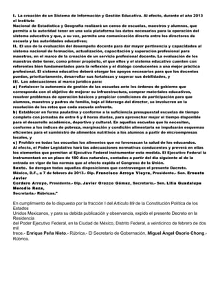 I. La creación de un Sistema de Información y Gestión Educativa. Al efecto, durante el año 2013
el Instituto
Nacional de Estadística y Geografía realizará un censo de escuelas, maestros y alumnos, que
permita a la autoridad tener en una sola plataforma los datos necesarios para la operación del
sistema educativo y que, a su vez, permita una comunicación directa entre los directores de
escuela y las autoridades educativas;
II. El uso de la evaluación del desempeño docente para dar mayor pertinencia y capacidades al
sistema nacional de formación, actualización, capacitación y superación profesional para
maestros, en el marco de la creación de un servicio profesional docente. La evaluación de los
maestros debe tener, como primer propósito, el que ellos y el sistema educativo cuenten con
referentes bien fundamentados para la reflexión y el diálogo conducentes a una mejor práctica
profesional. El sistema educativo deberá otorgar los apoyos necesarios para que los docentes
puedan, prioritariamente, desarrollar sus fortalezas y superar sus debilidades, y
III. Las adecuaciones al marco jurídico para:
a) Fortalecer la autonomía de gestión de las escuelas ante los órdenes de gobierno que
corresponda con el objetivo de mejorar su infraestructura, comprar materiales educativos,
resolver problemas de operación básicos y propiciar condiciones de participación para que
alumnos, maestros y padres de familia, bajo el liderazgo del director, se involucren en la
resolución de los retos que cada escuela enfrenta.
b) Establecer en forma paulatina y conforme a la suficiencia presupuestal escuelas de tiempo
completo con jornadas de entre 6 y 8 horas diarias, para aprovechar mejor el tiempo disponible
para el desarrollo académico, deportivo y cultural. En aquellas escuelas que lo necesiten,
conforme a los índices de pobreza, marginación y condición alimentaria se impulsarán esquemas
eficientes para el suministro de alimentos nutritivos a los alumnos a partir de microempresas
locales, y
c) Prohibir en todas las escuelas los alimentos que no favorezcan la salud de los educandos.
Al efecto, el Poder Legislativo hará las adecuaciones normativas conducentes y preverá en ellas
los elementos que permitan al Ejecutivo Federal instrumentar esta medida. El Ejecutivo Federal la
instrumentará en un plazo de 180 días naturales, contados a partir del día siguiente al de la
entrada en vigor de las normas que al efecto expida el Congreso de la Unión.
Sexto. Se derogan todas aquellas disposiciones que contravengan el presente Decreto.
México, D.F., a 7 de febrero de 2013.- Dip. Francisco Arroyo Vieyra , Presidente.- Sen. Ernesto
Javier
Cordero Arroyo , Presidente.- Dip. Javier Orozco Gómez , Secretario.- Sen. Lilia Guadalupe
Merodio Reza,
Secretaria.- Rúbricas."

En cumplimiento de lo dispuesto por la fracción I del Artículo 89 de la Constitución Política de los
Estados
Unidos Mexicanos, y para su debida publicación y observancia, expido el presente Decreto en la
Residencia
del Poder Ejecutivo Federal, en la Ciudad de México, Distrito Federal, a veinticinco de febrero de dos
mil
trece.- Enrique Peña Nieto.- Rúbrica.- El Secretario de Gobernación, Miguel Ángel Osorio Chong.-
Rúbrica.
 