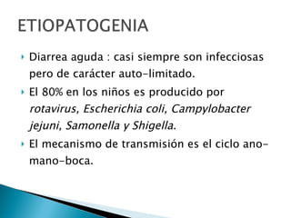 Diarrea aguda : casi siempre son infecciosas pero de carácter auto-limitado. El 80% en los niños es producido por  rotavirus, Escherichia coli, Campylobacter jejuni, Samonella y Shigella. El mecanismo de transmisión es el ciclo ano-mano-boca. 
