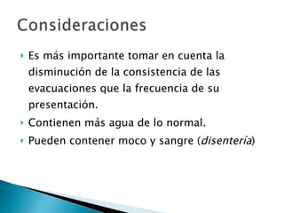 Es más importante tomar en cuenta la disminución de la consistencia de las evacuaciones que la frecuencia de su presentación. Contienen más agua de lo normal. Pueden contener moco y sangre ( disentería ) 